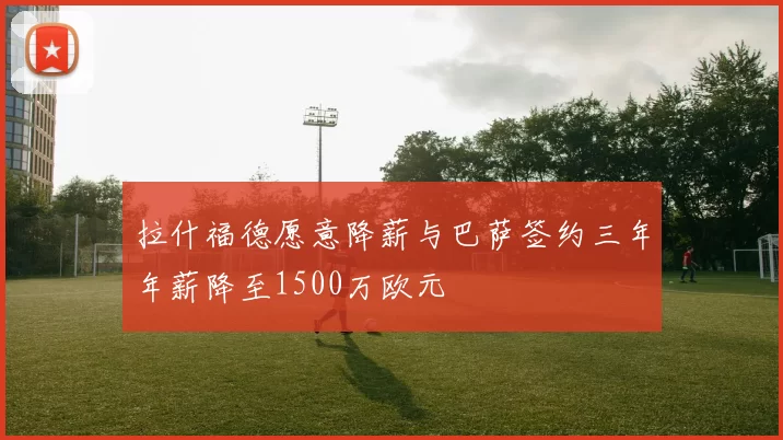 拉什福德愿意降薪与巴萨签约三年年薪降至1500万欧元