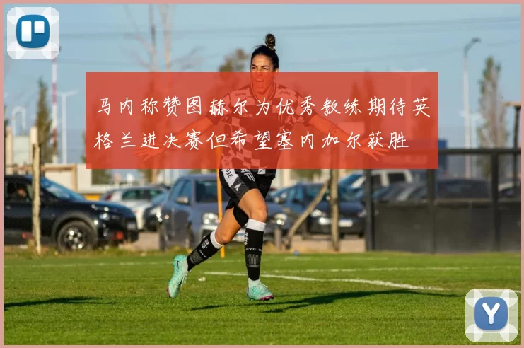 马内称赞图赫尔为优秀教练期待英格兰进决赛但希望塞内加尔获胜