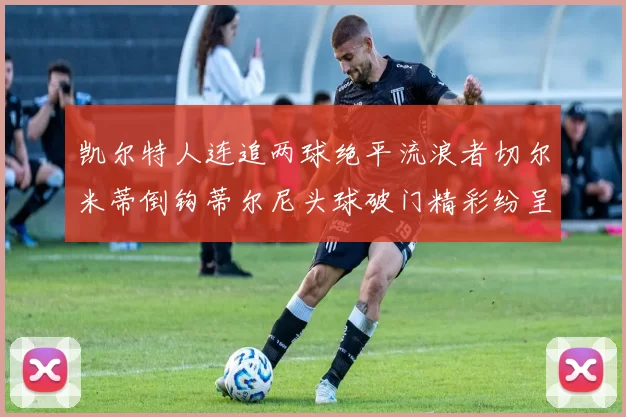 凯尔特人连追两球绝平流浪者切尔米蒂倒钩蒂尔尼头球破门精彩纷呈