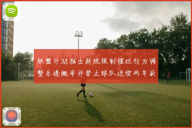 联盟计划推出新规限制摆烂行为调整乐透概率并禁止球队连续两年获得前四选秀权