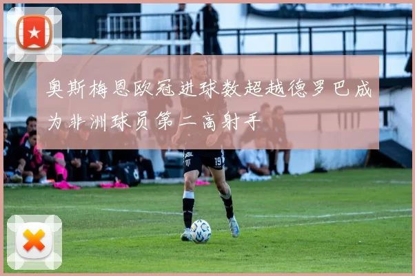 奥斯梅恩欧冠进球数超越德罗巴成为非洲球员第二高射手
