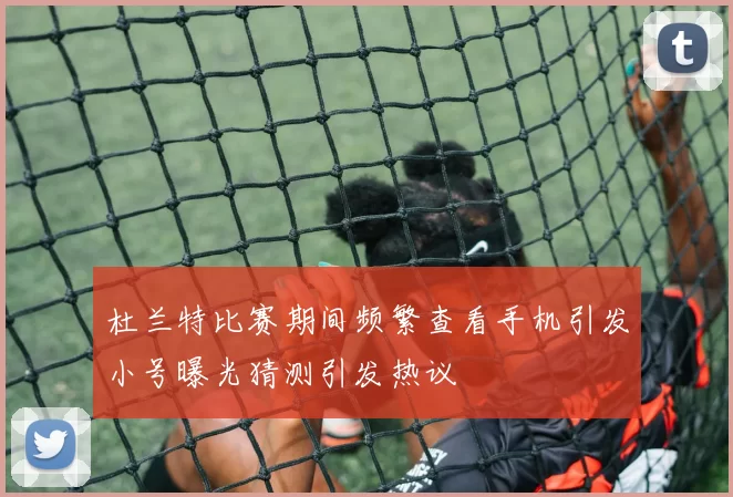 杜兰特比赛期间频繁查看手机引发小号曝光猜测引发热议
