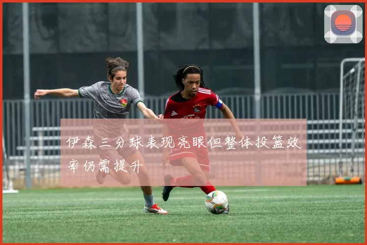 伊森三分球表现亮眼但整体投篮效率仍需提升