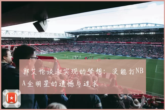 郭艾伦谈未实现的梦想：没能打NBA全明星的遗憾与追求