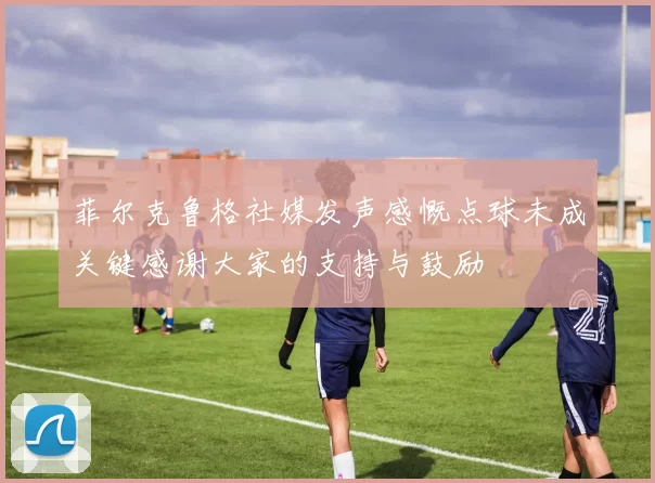 菲尔克鲁格社媒发声感慨点球未成关键感谢大家的支持与鼓励