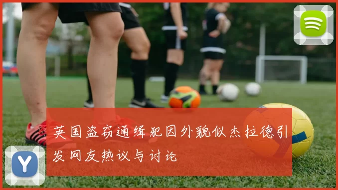 英国盗窃通缉犯因外貌似杰拉德引发网友热议与讨论