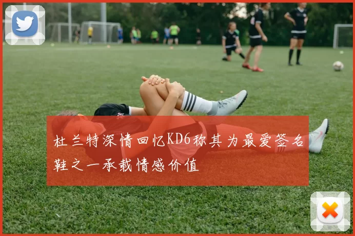 杜兰特深情回忆KD6称其为最爱签名鞋之一承载情感价值