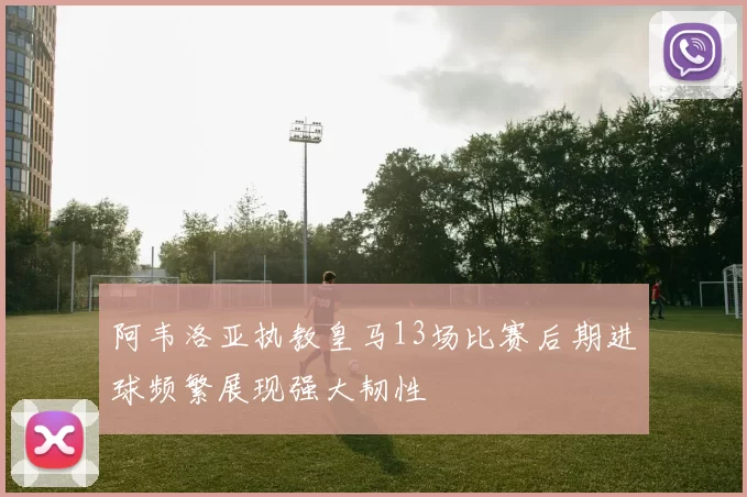 阿韦洛亚执教皇马13场比赛后期进球频繁展现强大韧性