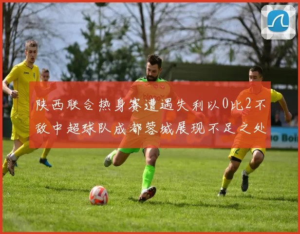 陕西联合热身赛遭遇失利以0比2不敌中超球队成都蓉城展现不足之处