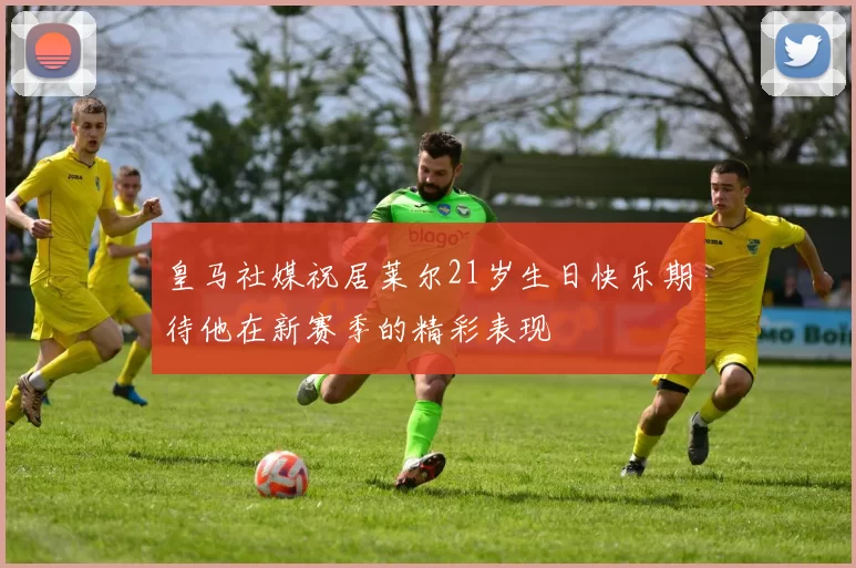 皇马社媒祝居莱尔21岁生日快乐期待他在新赛季的精彩表现