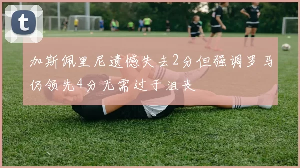加斯佩里尼遗憾失去2分但强调罗马仍领先4分无需过于沮丧