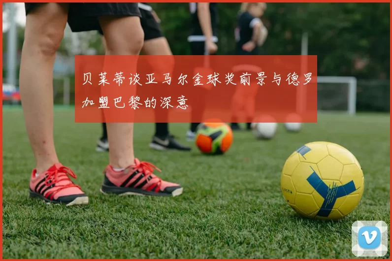 贝莱蒂谈亚马尔金球奖前景与德罗加盟巴黎的深意