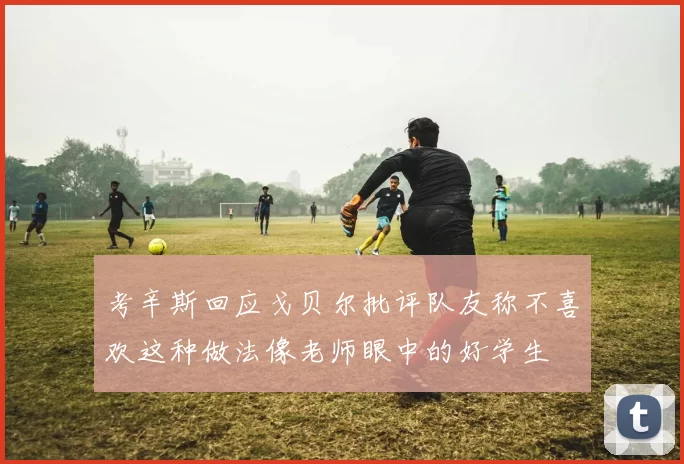 考辛斯回应戈贝尔批评队友称不喜欢这种做法像老师眼中的好学生
