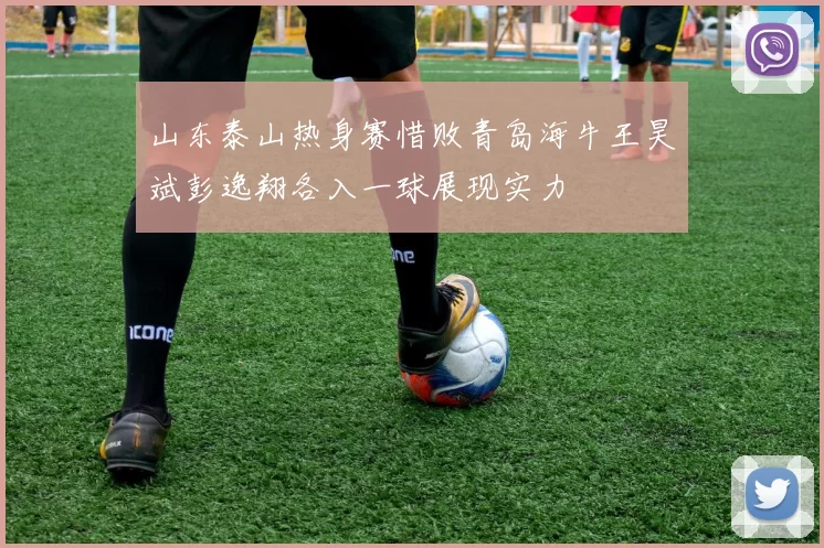 山东泰山热身赛惜败青岛海牛王昊斌彭逸翔各入一球展现实力