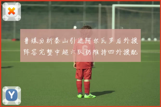 鲁媒分析泰山引进阿尔瓦罗后外援阵容完整中超六队仍维持四外援配置