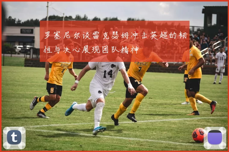 罗塞尼尔谈雷克瑟姆冲击英超的韧性与决心展现团队精神