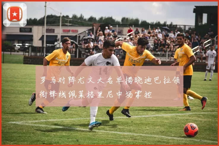 罗马对阵尤文大名单揭晓迪巴拉领衔锋线佩莱格里尼中场掌控