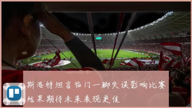 斯洛特坦言临门一脚失误影响比赛结果期待未来表现更佳
