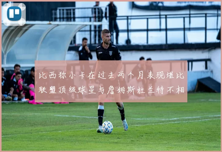 比西称小卡在过去两个月表现堪比联盟顶级球星与詹姆斯杜兰特不相上下