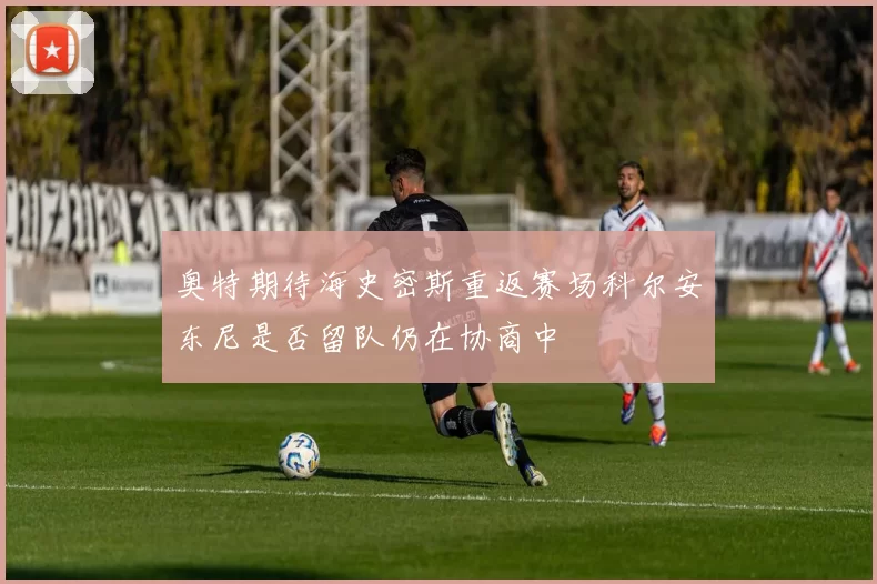 奥特期待海史密斯重返赛场科尔安东尼是否留队仍在协商中